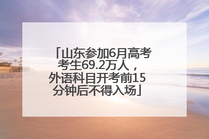 山东参加6月高考考生69.2万人，外语科目开考前15分钟后不得入场