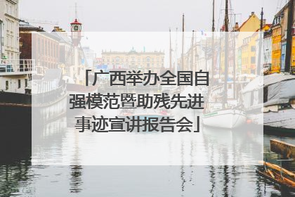 广西举办全国自强模范暨助残先进事迹宣讲报告会