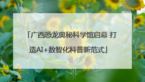 广西恐龙奥秘科学馆启幕 打造AI+数智化科普新范式