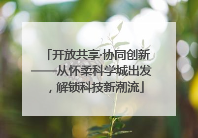 开放共享·协同创新——从怀柔科学城出发，解锁科技新潮流