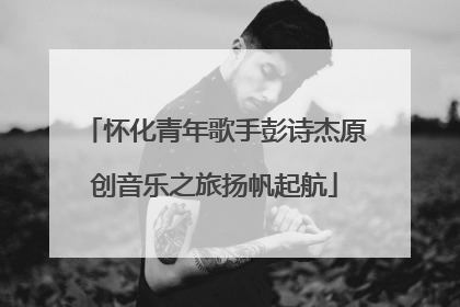 怀化青年歌手彭诗杰原创音乐之旅扬帆起航