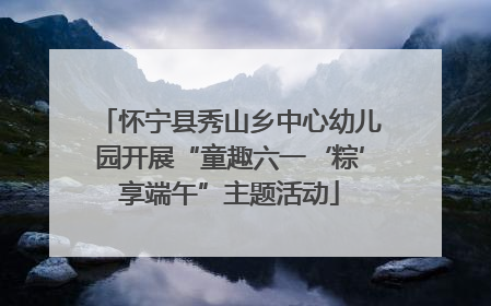怀宁县秀山乡中心幼儿园开展“童趣六一‘粽’享端午”主题活动