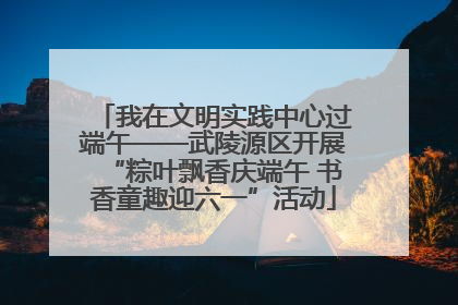 我在文明实践中心过端午——武陵源区开展“粽叶飘香庆端午 书香童趣迎六一”活动