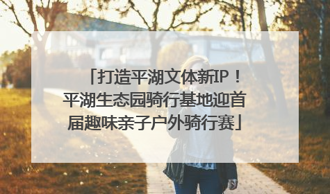 打造平湖文体新IP！平湖生态园骑行基地迎首届趣味亲子户外骑行赛