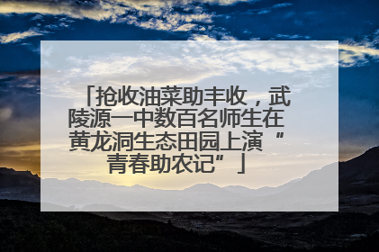 抢收油菜助丰收，武陵源一中数百名师生在黄龙洞生态田园上演“青春助农记”