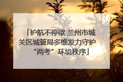 护航不停歇 兰州市城关区城管局多维发力守护“两考”环境秩序