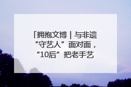 拥抱文博｜与非遗“守艺人”面对面，“10后”把老手艺玩出“潮”花样