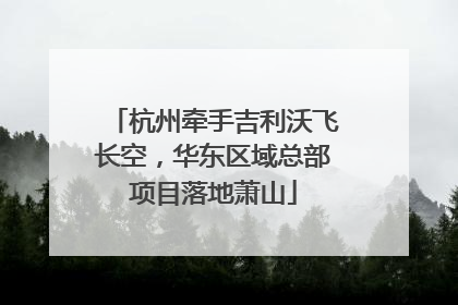 杭州牵手吉利沃飞长空，华东区域总部项目落地萧山