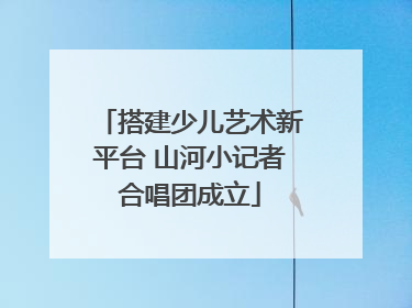 搭建少儿艺术新平台 山河小记者合唱团成立
