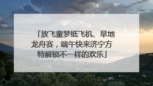 放飞童梦纸飞机、旱地龙舟赛，端午快来济宁方特解锁不一样的欢乐