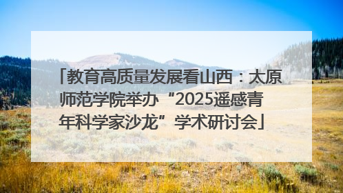 教育高质量发展看山西：太原师范学院举办“2025遥感青年科学家沙龙”学术研讨会