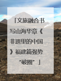 文旅融合书写山海华章《非遗里的中国》福建篇强势“破圈”