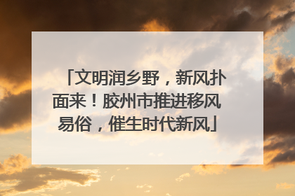 文明润乡野，新风扑面来！胶州市推进移风易俗，催生时代新风