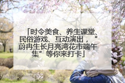 时令美食、养生课堂、民俗游戏、互动演出，“蔚冉生长月亮湾花市端午集”等你来打卡