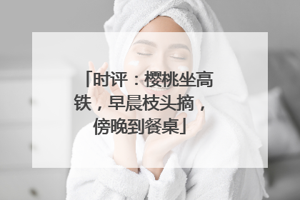 时评：樱桃坐高铁，早晨枝头摘，傍晚到餐桌