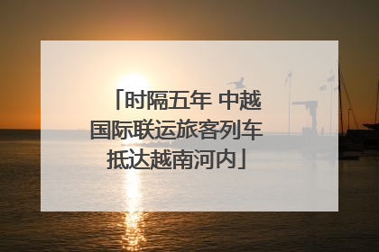 时隔五年 中越国际联运旅客列车抵达越南河内
