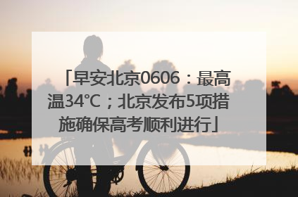 早安北京0606：最高温34℃；北京发布5项措施确保高考顺利进行
