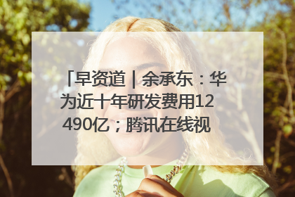 早资道｜余承东：华为近十年研发费用12490亿；腾讯在线视频重大组织调整