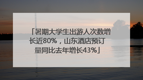 暑期大学生出游人次数增长近80%，山东酒店预订量同比去年增长43%
