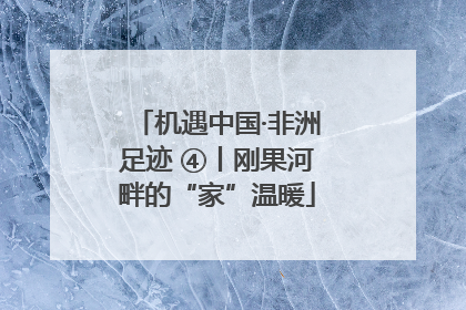 机遇中国·非洲足迹 ④丨刚果河畔的“家”温暖