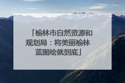 榆林市自然资源和规划局：将美丽榆林蓝图绘就到底