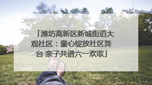 潍坊高新区新城街道大观社区：童心绽放社区舞台 亲子共谱六一欢歌