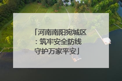 河南南阳宛城区：筑牢安全防线 守护万家平安