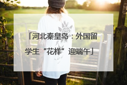 河北秦皇岛：外国留学生“花样”迎端午