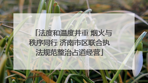 法度和温度并重 烟火与秩序同行 济南市区联合执法规范整治占道经营