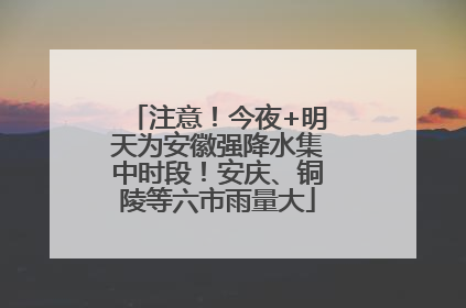 注意！今夜+明天为安徽强降水集中时段！安庆、铜陵等六市雨量大