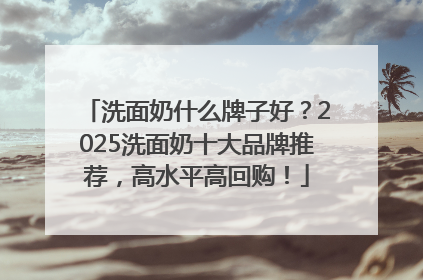洗面奶什么牌子好？2025洗面奶十大品牌推荐，高水平高回购！