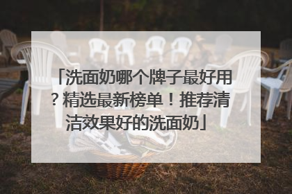 洗面奶哪个牌子最好用？精选最新榜单！推荐清洁效果好的洗面奶