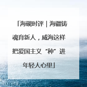 海砚时评｜海疆铸魂育新人，威海这样把爱国主义“种”进年轻人心里