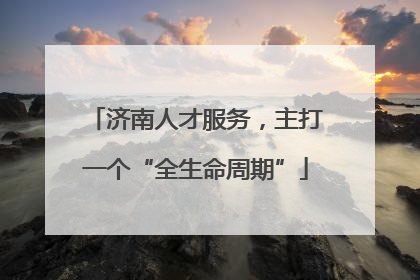 济南人才服务，主打一个“全生命周期”