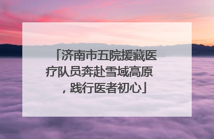 济南市五院援藏医疗队员奔赴雪域高原，践行医者初心