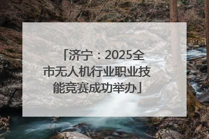 济宁：2025全市无人机行业职业技能竞赛成功举办