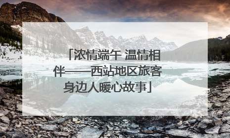 浓情端午 温情相伴——西站地区旅客身边人暖心故事