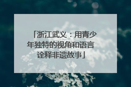 浙江武义：用青少年独特的视角和语言诠释非遗故事