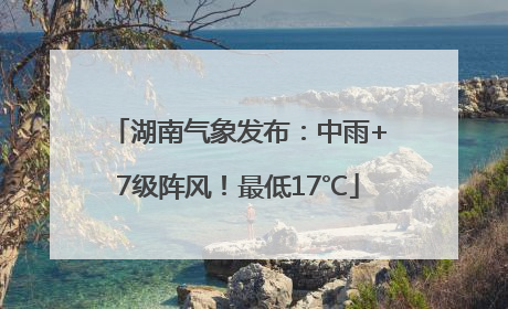 湖南气象发布：中雨+7级阵风！最低17℃