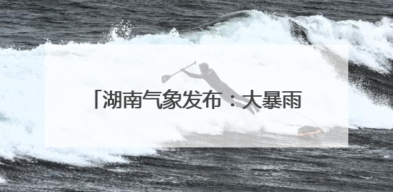 湖南气象发布：大暴雨！7-9级雷暴大风！