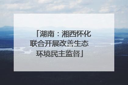 湖南：湘西怀化联合开展改善生态环境民主监督