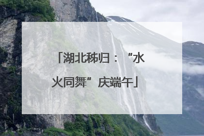 湖北秭归：“水火同舞”庆端午