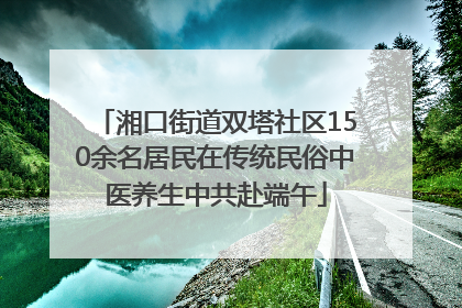 湘口街道双塔社区150余名居民在传统民俗中医养生中共赴端午