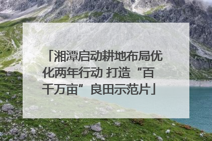 湘潭启动耕地布局优化两年行动 打造“百千万亩”良田示范片