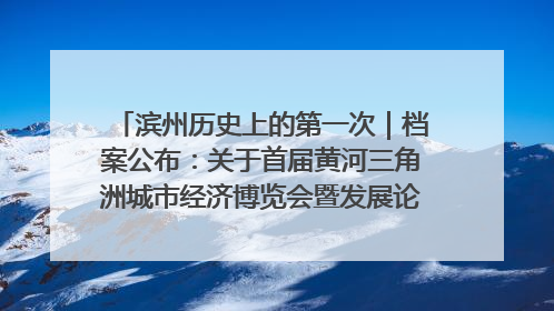 滨州历史上的第一次｜档案公布：关于首届黄河三角洲城市经济博览会暨发展论坛情况的总结报告