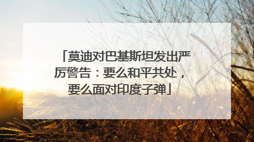 莫迪对巴基斯坦发出严厉警告：要么和平共处，要么面对印度子弹