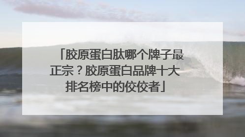 胶原蛋白肽哪个牌子最正宗？胶原蛋白品牌十大排名榜中的佼佼者