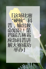 这场比赛“硬核”科普，输出救命知识！第四届吉林省应急科普讲解大赛成功举办