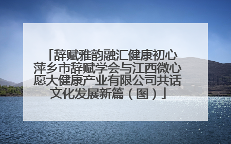 辞赋雅韵融汇健康初心 萍乡市辞赋学会与江西微心愿大健康产业有限公司共话文化发展新篇（图）