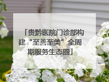 贵黔医院门诊部构建“至善至美”全周期服务生态圈